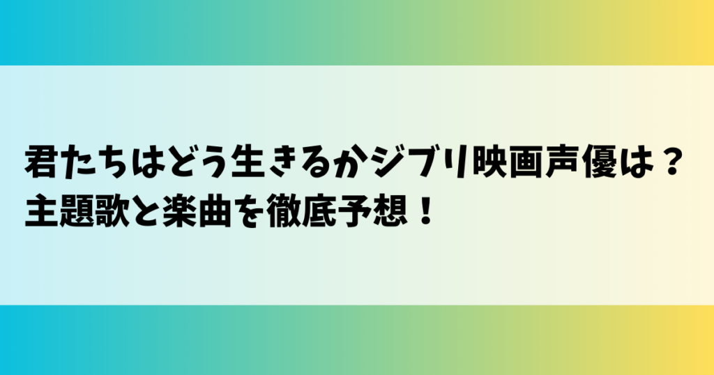 君たちはどう生きるかジブリ映画声優は？主題歌と楽曲を徹底予想！