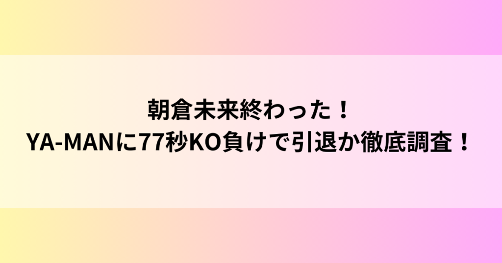 朝倉未来終わった！YA-MANに77秒KO負けで引退か徹底調査！