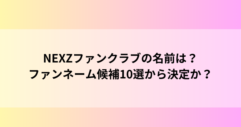 NEXZファンクラブの名前は？ファンネーム候補10選から決定か？