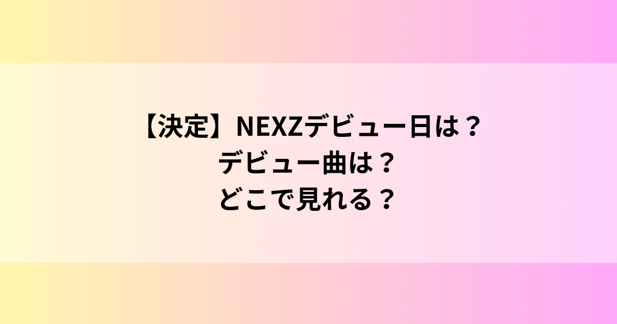 【決定】NEXZデビュー日は？デビュー曲は？どこで見れる？