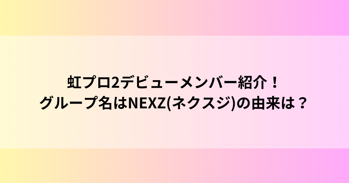 虹プロ2デビューメンバー紹介！グループ名はNEXZ(ネクスジ)の由来は？